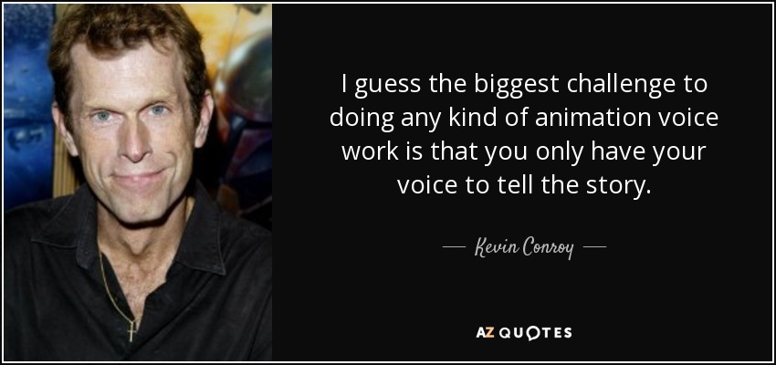 I guess the biggest challenge to doing any kind of animation voice work is that you only have your voice to tell the story. - Kevin Conroy