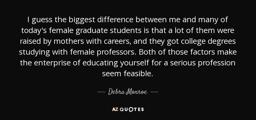 I guess the biggest difference between me and many of today's female graduate students is that a lot of them were raised by mothers with careers, and they got college degrees studying with female professors. Both of those factors make the enterprise of educating yourself for a serious profession seem feasible. - Debra Monroe