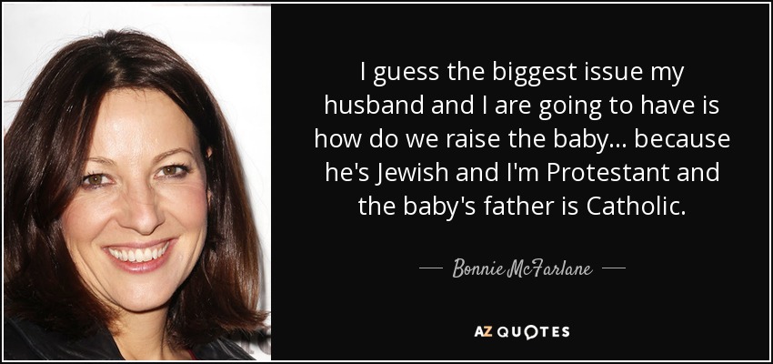 I guess the biggest issue my husband and I are going to have is how do we raise the baby... because he's Jewish and I'm Protestant and the baby's father is Catholic. - Bonnie McFarlane