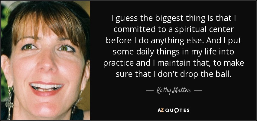 I guess the biggest thing is that I committed to a spiritual center before I do anything else. And I put some daily things in my life into practice and I maintain that, to make sure that I don't drop the ball. - Kathy Mattea