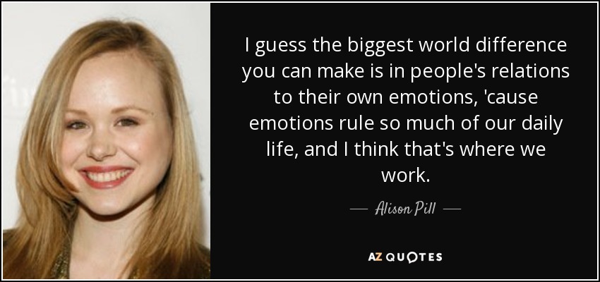 I guess the biggest world difference you can make is in people's relations to their own emotions, 'cause emotions rule so much of our daily life, and I think that's where we work. - Alison Pill