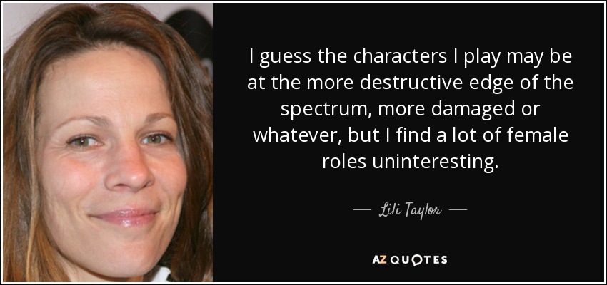 I guess the characters I play may be at the more destructive edge of the spectrum, more damaged or whatever, but I find a lot of female roles uninteresting. - Lili Taylor