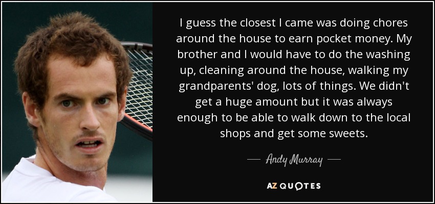 I guess the closest I came was doing chores around the house to earn pocket money. My brother and I would have to do the washing up, cleaning around the house, walking my grandparents' dog, lots of things. We didn't get a huge amount but it was always enough to be able to walk down to the local shops and get some sweets. - Andy Murray