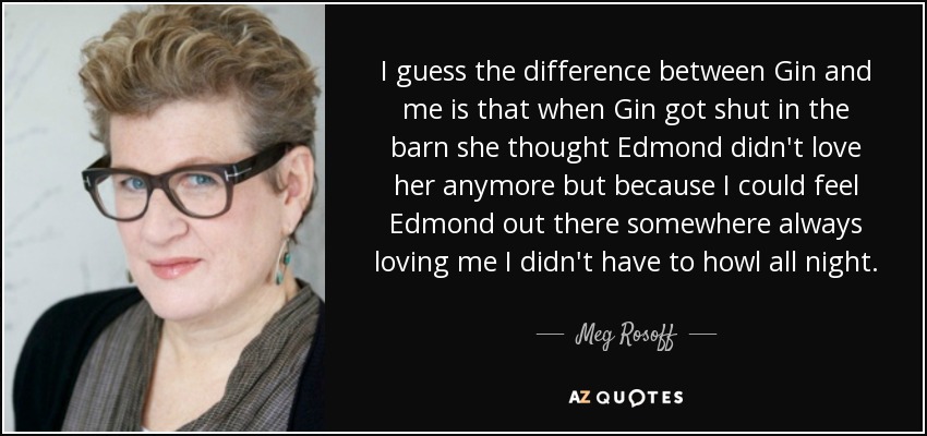 I guess the difference between Gin and me is that when Gin got shut in the barn she thought Edmond didn't love her anymore but because I could feel Edmond out there somewhere always loving me I didn't have to howl all night. - Meg Rosoff