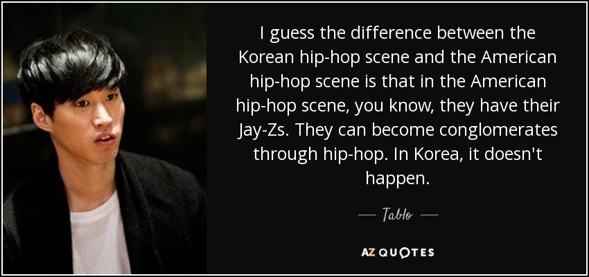 I guess the difference between the Korean hip-hop scene and the American hip-hop scene is that in the American hip-hop scene, you know, they have their Jay-Zs. They can become conglomerates through hip-hop. In Korea, it doesn't happen. - Tablo