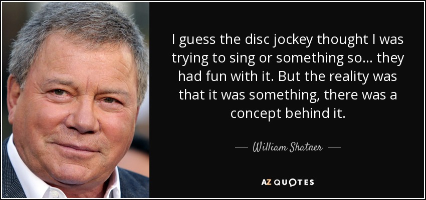 I guess the disc jockey thought I was trying to sing or something so ... they had fun with it. But the reality was that it was something, there was a concept behind it. - William Shatner