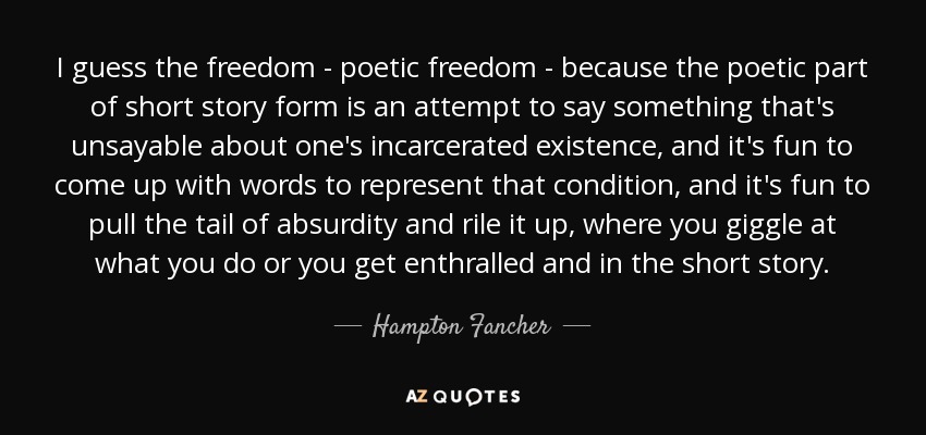 I guess the freedom - poetic freedom - because the poetic part of short story form is an attempt to say something that's unsayable about one's incarcerated existence, and it's fun to come up with words to represent that condition, and it's fun to pull the tail of absurdity and rile it up, where you giggle at what you do or you get enthralled and in the short story. - Hampton Fancher