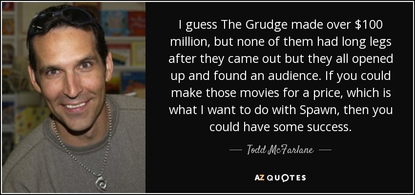 I guess The Grudge made over $100 million, but none of them had long legs after they came out but they all opened up and found an audience. If you could make those movies for a price, which is what I want to do with Spawn, then you could have some success. - Todd McFarlane