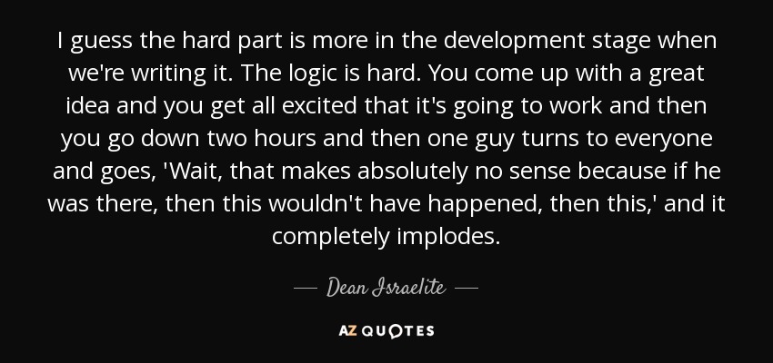 I guess the hard part is more in the development stage when we're writing it. The logic is hard. You come up with a great idea and you get all excited that it's going to work and then you go down two hours and then one guy turns to everyone and goes, 'Wait, that makes absolutely no sense because if he was there, then this wouldn't have happened, then this,' and it completely implodes. - Dean Israelite