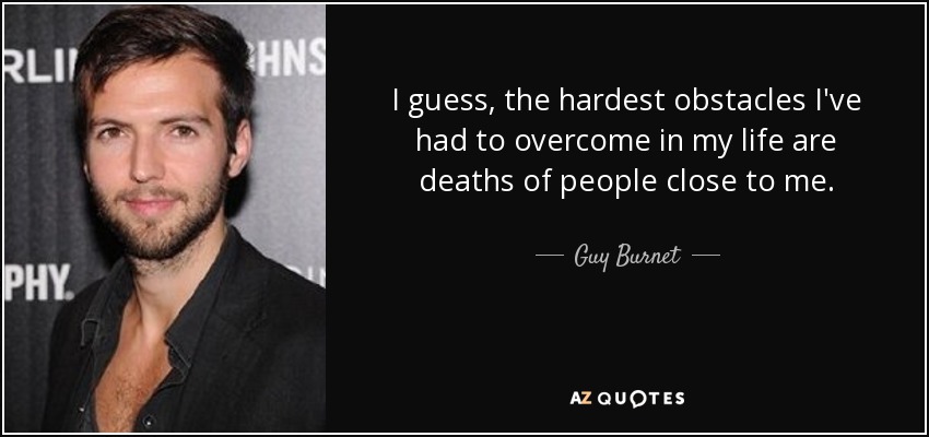 I guess, the hardest obstacles I've had to overcome in my life are deaths of people close to me. - Guy Burnet
