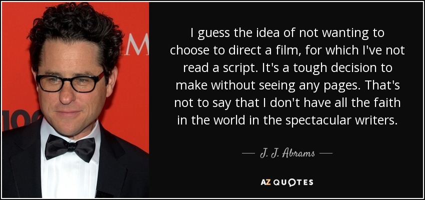 I guess the idea of not wanting to choose to direct a film, for which I've not read a script. It's a tough decision to make without seeing any pages. That's not to say that I don't have all the faith in the world in the spectacular writers. - J. J. Abrams