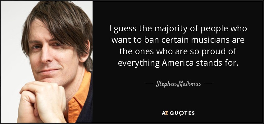 I guess the majority of people who want to ban certain musicians are the ones who are so proud of everything America stands for. - Stephen Malkmus