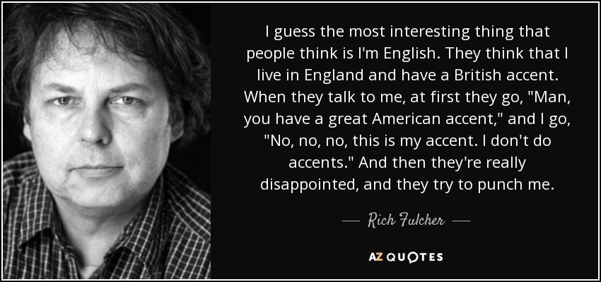 I guess the most interesting thing that people think is I'm English. They think that I live in England and have a British accent. When they talk to me, at first they go, 