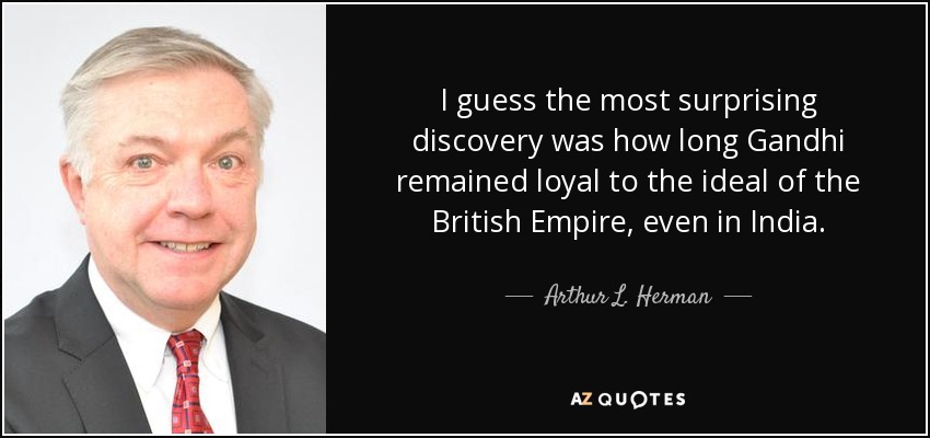 I guess the most surprising discovery was how long Gandhi remained loyal to the ideal of the British Empire, even in India. - Arthur L. Herman