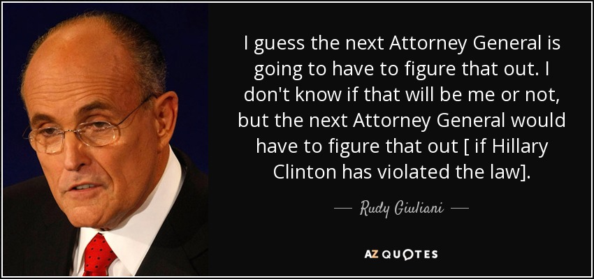 I guess the next Attorney General is going to have to figure that out. I don't know if that will be me or not, but the next Attorney General would have to figure that out [ if Hillary Clinton has violated the law]. - Rudy Giuliani