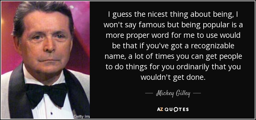 I guess the nicest thing about being, I won't say famous but being popular is a more proper word for me to use would be that if you've got a recognizable name, a lot of times you can get people to do things for you ordinarily that you wouldn't get done. - Mickey Gilley