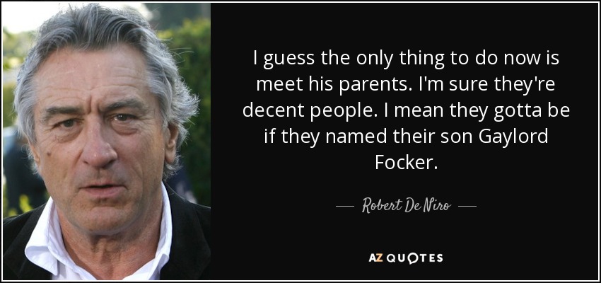 I guess the only thing to do now is meet his parents. I'm sure they're decent people. I mean they gotta be if they named their son Gaylord Focker. - Robert De Niro