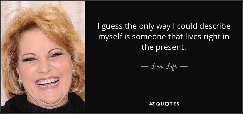 I guess the only way I could describe myself is someone that lives right in the present. - Lorna Luft