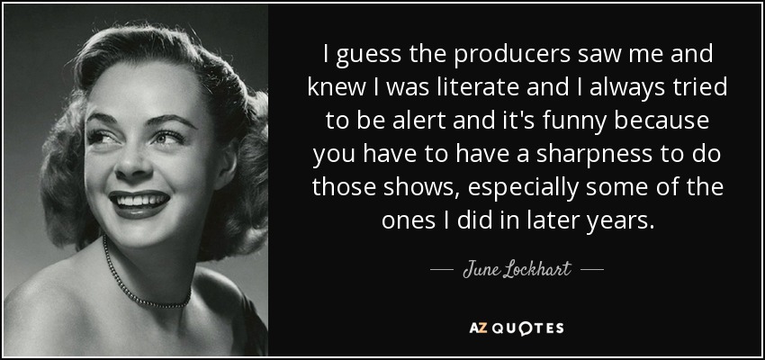 I guess the producers saw me and knew I was literate and I always tried to be alert and it's funny because you have to have a sharpness to do those shows, especially some of the ones I did in later years. - June Lockhart