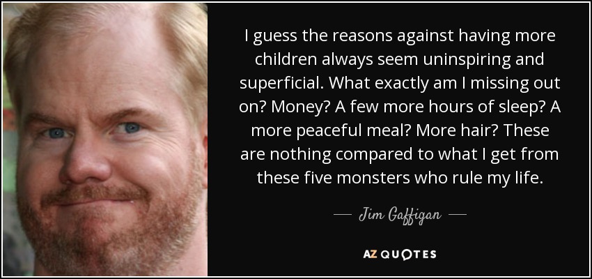 I guess the reasons against having more children always seem uninspiring and superficial. What exactly am I missing out on? Money? A few more hours of sleep? A more peaceful meal? More hair? These are nothing compared to what I get from these five monsters who rule my life. - Jim Gaffigan