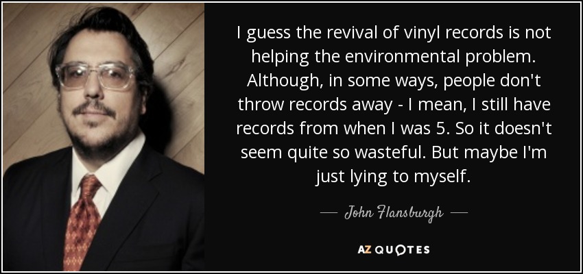 I guess the revival of vinyl records is not helping the environmental problem. Although, in some ways, people don't throw records away - I mean, I still have records from when I was 5. So it doesn't seem quite so wasteful. But maybe I'm just lying to myself. - John Flansburgh