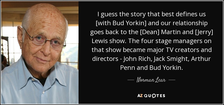 I guess the story that best defines us [with Bud Yorkin] and our relationship goes back to the [Dean] Martin and [Jerry] Lewis show. The four stage managers on that show became major TV creators and directors - John Rich, Jack Smight, Arthur Penn and Bud Yorkin. - Norman Lear