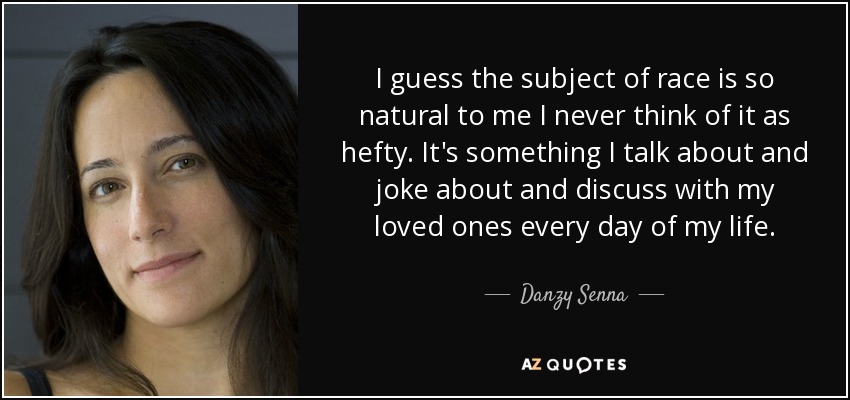 I guess the subject of race is so natural to me I never think of it as hefty. It's something I talk about and joke about and discuss with my loved ones every day of my life. - Danzy Senna