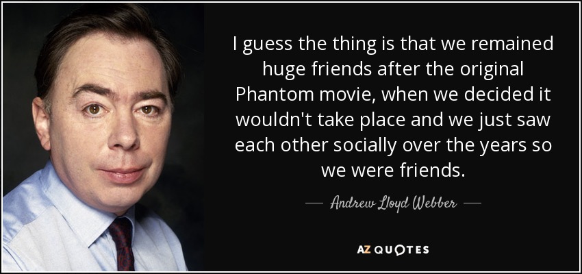 I guess the thing is that we remained huge friends after the original Phantom movie, when we decided it wouldn't take place and we just saw each other socially over the years so we were friends. - Andrew Lloyd Webber
