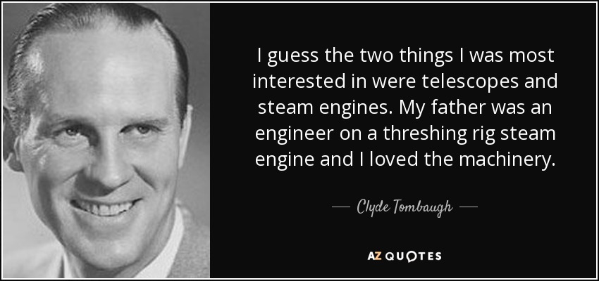 I guess the two things I was most interested in were telescopes and steam engines. My father was an engineer on a threshing rig steam engine and I loved the machinery. - Clyde Tombaugh