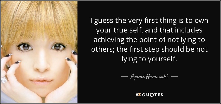 I guess the very first thing is to own your true self, and that includes achieving the point of not lying to others; the first step should be not lying to yourself. - Ayumi Hamasaki