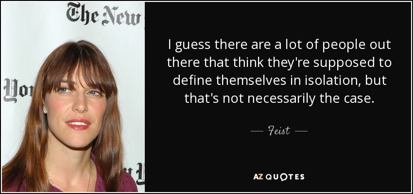 I guess there are a lot of people out there that think they're supposed to define themselves in isolation, but that's not necessarily the case. - Feist