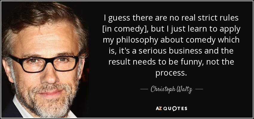 I guess there are no real strict rules [in comedy], but I just learn to apply my philosophy about comedy which is, it's a serious business and the result needs to be funny, not the process. - Christoph Waltz