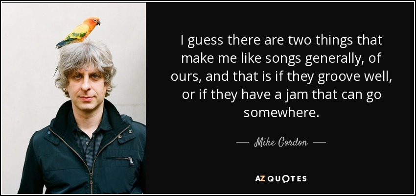 I guess there are two things that make me like songs generally, of ours, and that is if they groove well, or if they have a jam that can go somewhere. - Mike Gordon