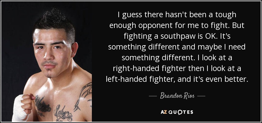 I guess there hasn't been a tough enough opponent for me to fight. But fighting a southpaw is OK. It's something different and maybe I need something different. I look at a right-handed fighter then I look at a left-handed fighter, and it's even better. - Brandon Rios
