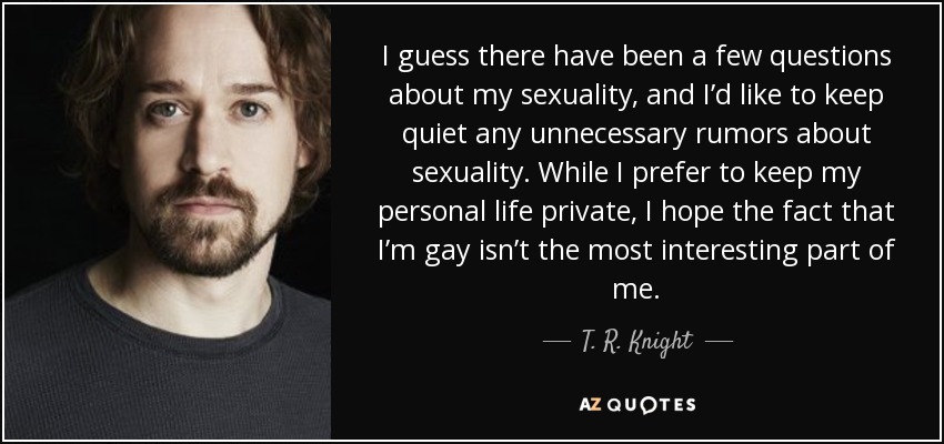 I guess there have been a few questions about my sexuality, and I’d like to keep quiet any unnecessary rumors about sexuality. While I prefer to keep my personal life private, I hope the fact that I’m gay isn’t the most interesting part of me. - T. R. Knight