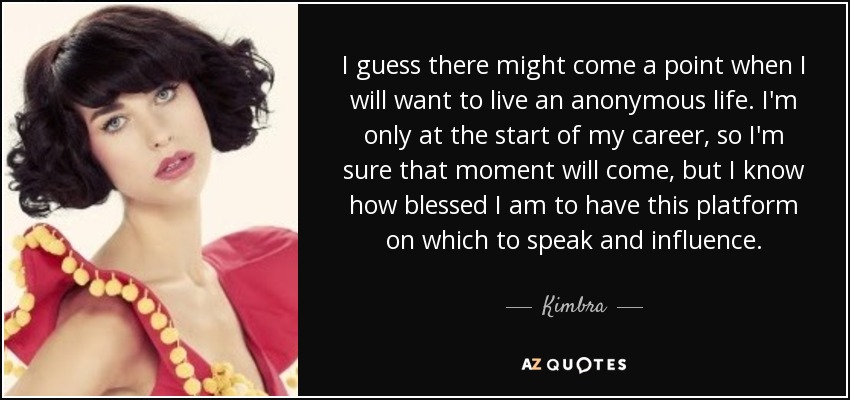 I guess there might come a point when I will want to live an anonymous life. I'm only at the start of my career, so I'm sure that moment will come, but I know how blessed I am to have this platform on which to speak and influence. - Kimbra