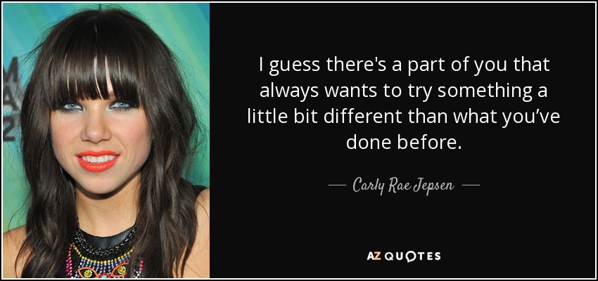 I guess there's a part of you that always wants to try something a little bit different than what you’ve done before. - Carly Rae Jepsen