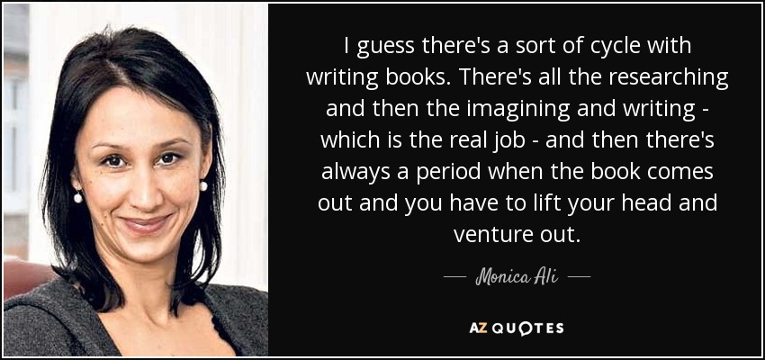 I guess there's a sort of cycle with writing books. There's all the researching and then the imagining and writing - which is the real job - and then there's always a period when the book comes out and you have to lift your head and venture out. - Monica Ali