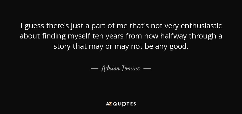 I guess there's just a part of me that's not very enthusiastic about finding myself ten years from now halfway through a story that may or may not be any good. - Adrian Tomine