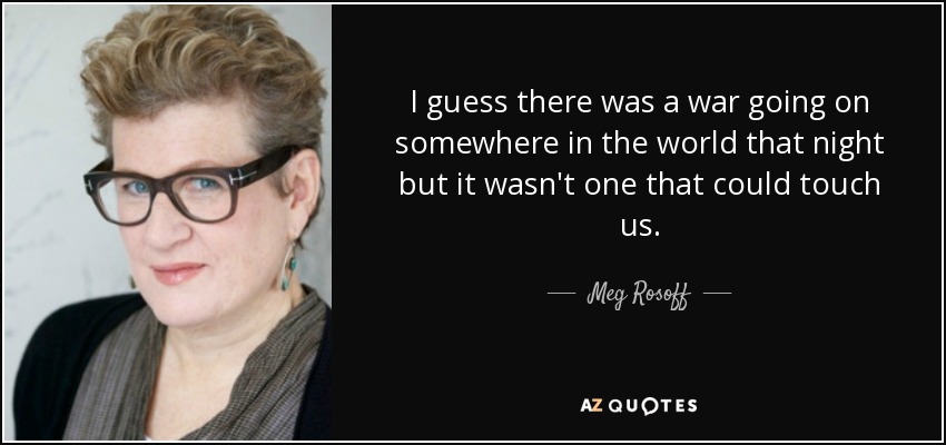 I guess there was a war going on somewhere in the world that night but it wasn't one that could touch us. - Meg Rosoff
