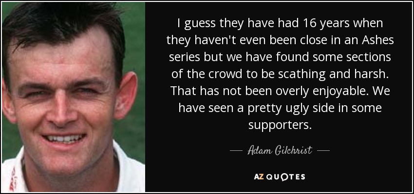 I guess they have had 16 years when they haven't even been close in an Ashes series but we have found some sections of the crowd to be scathing and harsh. That has not been overly enjoyable. We have seen a pretty ugly side in some supporters. - Adam Gilchrist