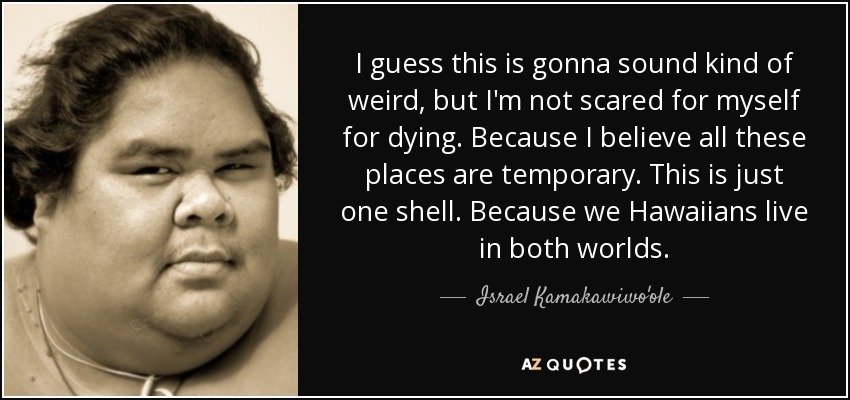 I guess this is gonna sound kind of weird, but I'm not scared for myself for dying. Because I believe all these places are temporary. This is just one shell. Because we Hawaiians live in both worlds. - Israel Kamakawiwo'ole