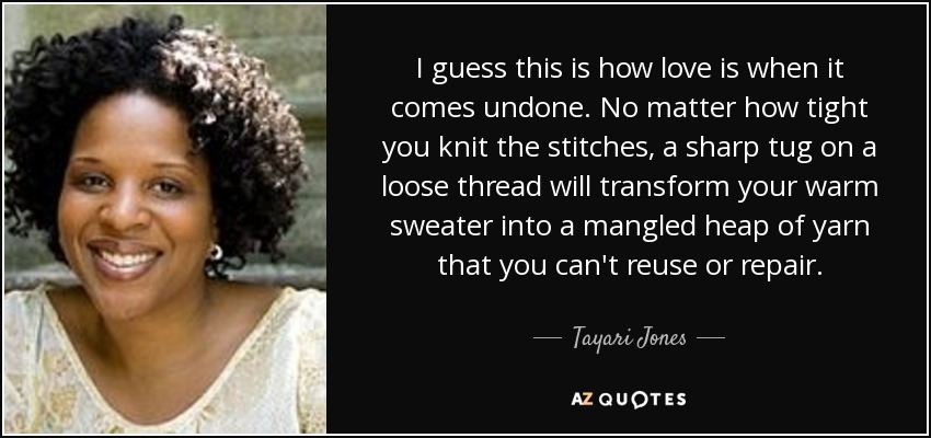 I guess this is how love is when it comes undone. No matter how tight you knit the stitches, a sharp tug on a loose thread will transform your warm sweater into a mangled heap of yarn that you can't reuse or repair. - Tayari Jones