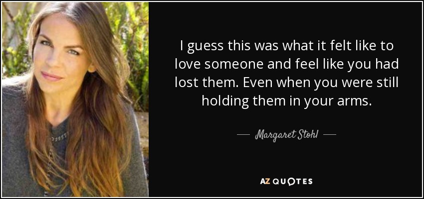 I guess this was what it felt like to love someone and feel like you had lost them. Even when you were still holding them in your arms. - Margaret Stohl