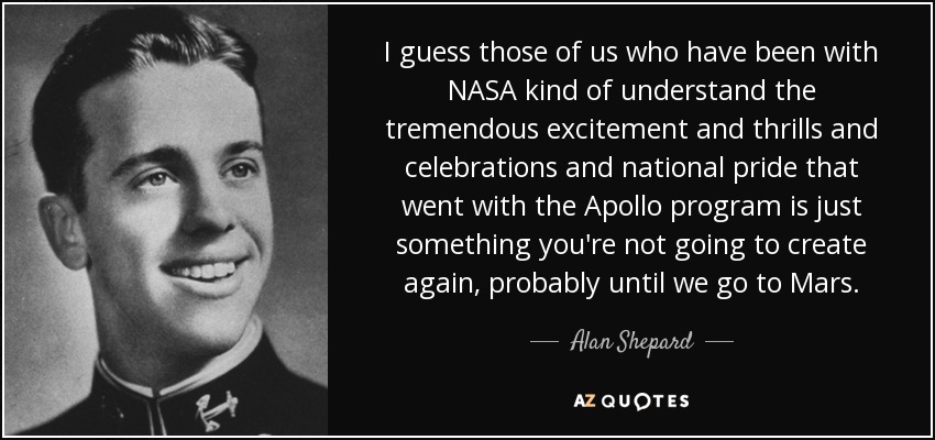 I guess those of us who have been with NASA kind of understand the tremendous excitement and thrills and celebrations and national pride that went with the Apollo program is just something you're not going to create again, probably until we go to Mars. - Alan Shepard