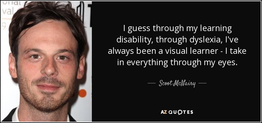 I guess through my learning disability, through dyslexia, I've always been a visual learner - I take in everything through my eyes. - Scoot McNairy