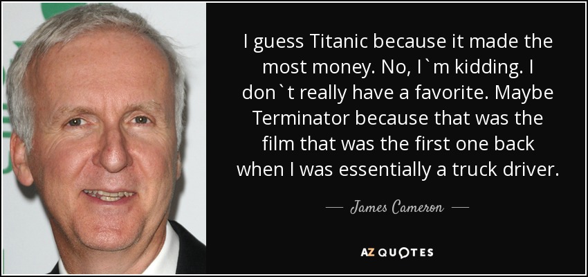 I guess Titanic because it made the most money. No, I`m kidding. I don`t really have a favorite. Maybe Terminator because that was the film that was the first one back when I was essentially a truck driver. - James Cameron