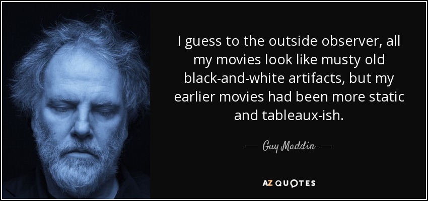 I guess to the outside observer, all my movies look like musty old black-and-white artifacts, but my earlier movies had been more static and tableaux-ish. - Guy Maddin