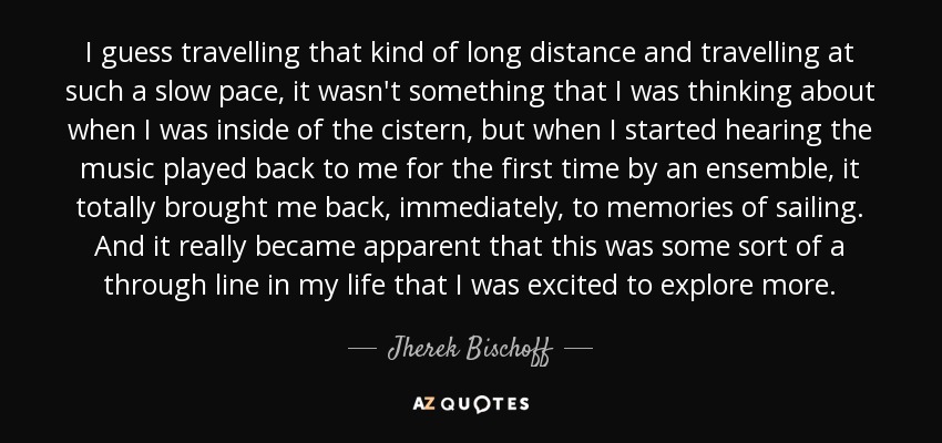 I guess travelling that kind of long distance and travelling at such a slow pace, it wasn't something that I was thinking about when I was inside of the cistern, but when I started hearing the music played back to me for the first time by an ensemble, it totally brought me back, immediately, to memories of sailing. And it really became apparent that this was some sort of a through line in my life that I was excited to explore more. - Jherek Bischoff