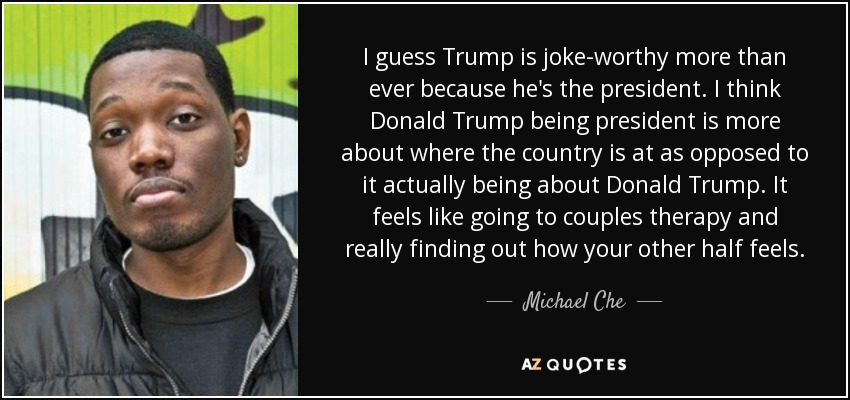 I guess Trump is joke-worthy more than ever because he's the president. I think Donald Trump being president is more about where the country is at as opposed to it actually being about Donald Trump. It feels like going to couples therapy and really finding out how your other half feels. - Michael Che